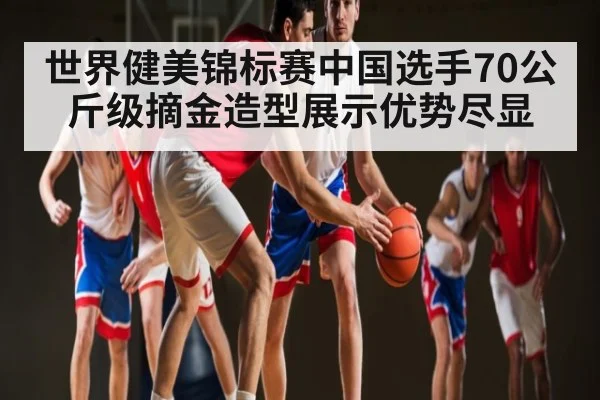 世界健美锦标赛中国选手70公斤级摘金造型展示优势尽显
